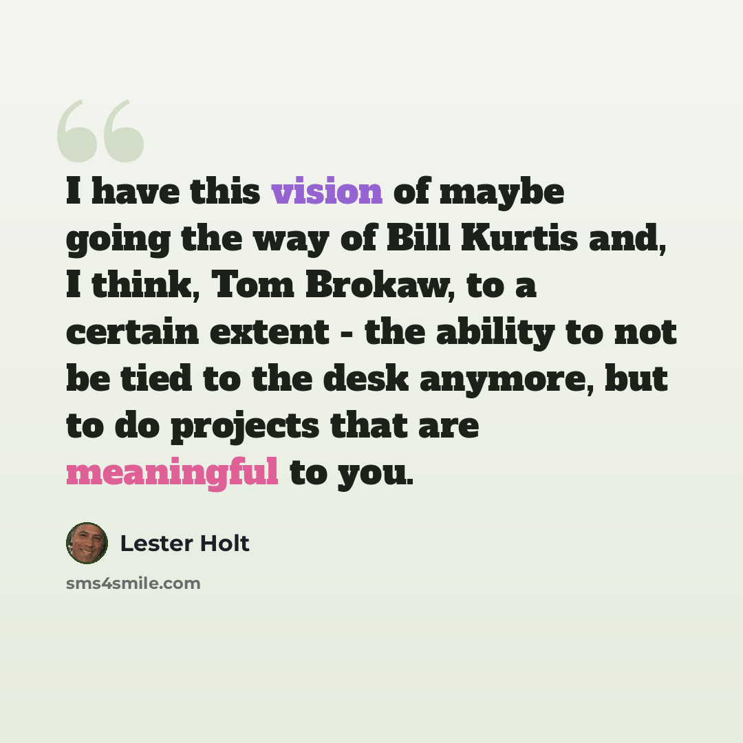 “I have this vision of maybe going the way of Bill Kurtis and, I think, Tom Brokaw, to a certain extent - the ability to not be tied to the desk anymore, but to do projects that are meaningful to you.” quote by Lester Holt