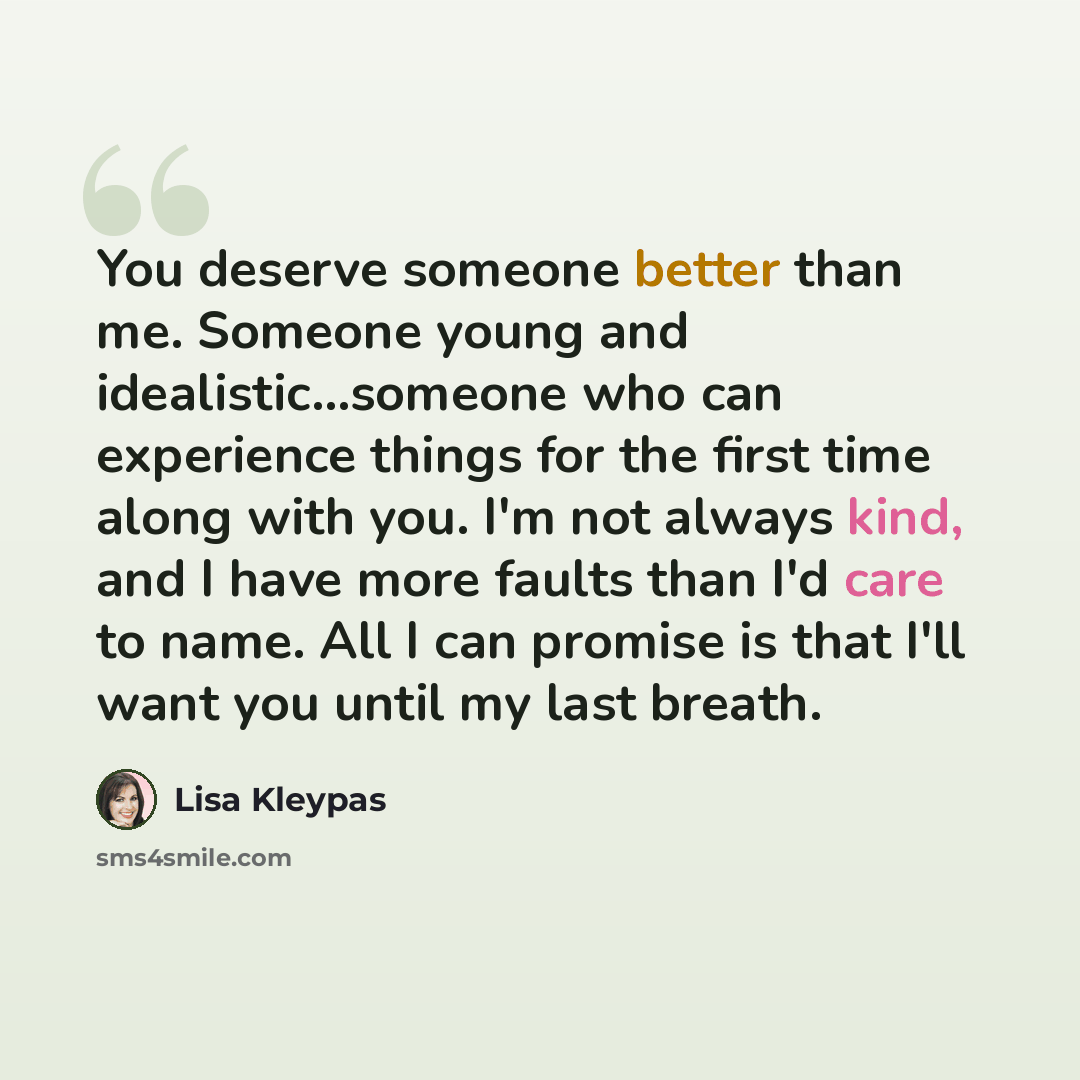 “You deserve someone better than me. Someone young and idealistic…someone who can experience things for the first time along with you. I'm not always kind, and I have more faults than I'd care to name. All I can promise is that I'll want you until my last breath.” quote by Lisa Kleypas