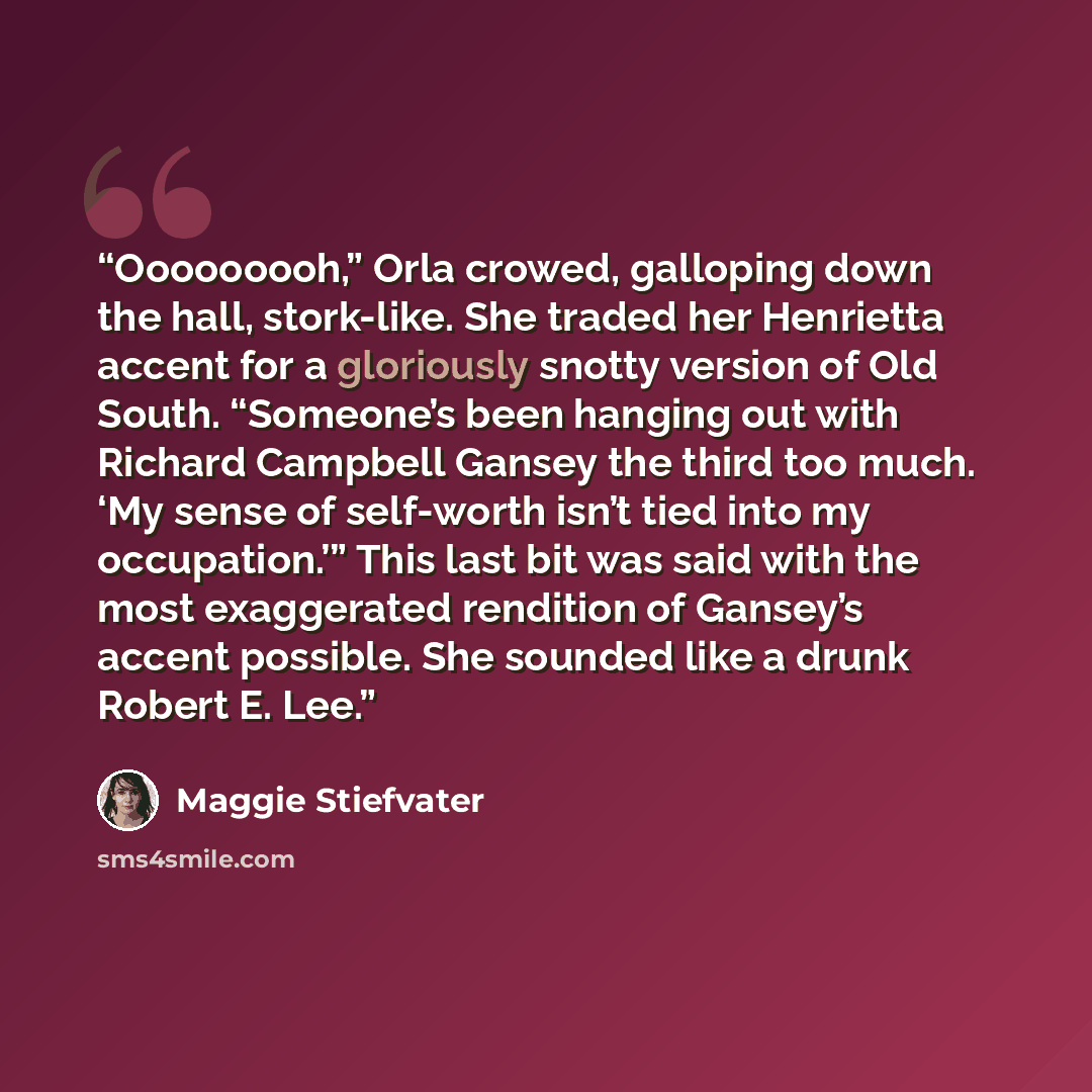 “Ooooooooh,” Orla crowed, galloping down the hall, stork-like. She traded her Henrietta accent for a gloriously snotty version of Old South. “Someone’s been hanging out with Richard Campbell Gansey the third too much. ‘My sense of self-worth isn’t tied into my occupation.’” This last bit was said…” quote by Maggie Stiefvater