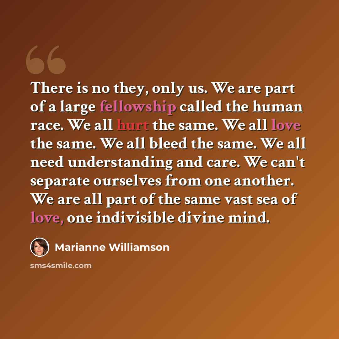“There is no they, only us. We are part of a large fellowship called the human race. We all hurt the same. We all love the same. We all bleed the same. We all need understanding and care. We can't separate ourselves from one another. We are all part of the same vast sea of love, one indivisible…” quote by Marianne Williamson