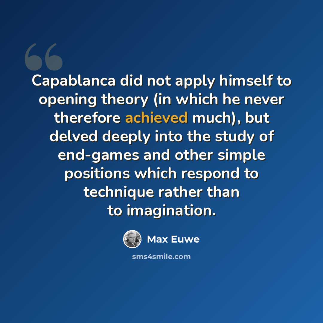 “Capablanca did not apply himself to opening theory (in which he never therefore achieved much), but delved deeply into the study of end-games and other simple positions which respond to technique rather than to imagination.” quote by Max Euwe