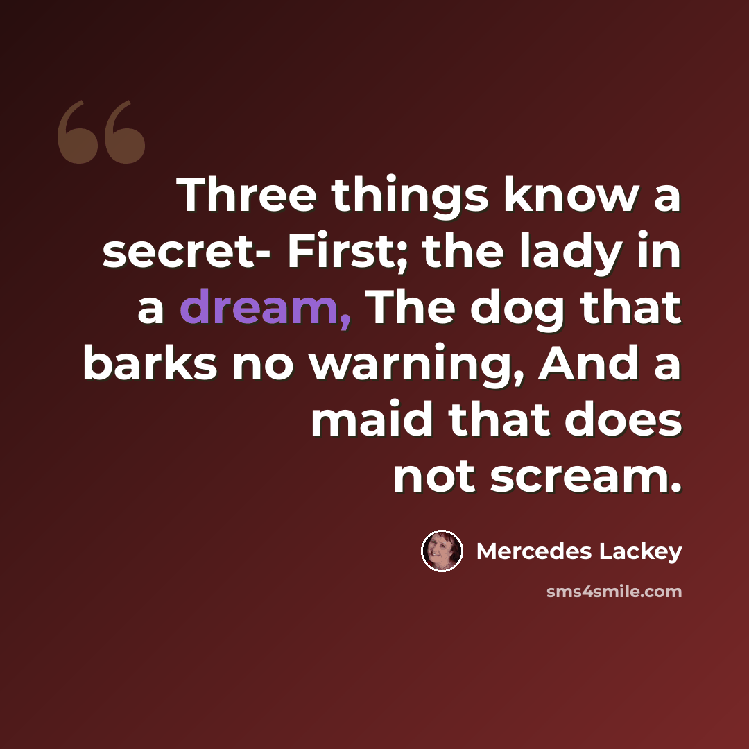 “Three things know a secret- First; the lady in a dream, The dog that barks no warning, And a maid that does not scream.” quote by Mercedes Lackey