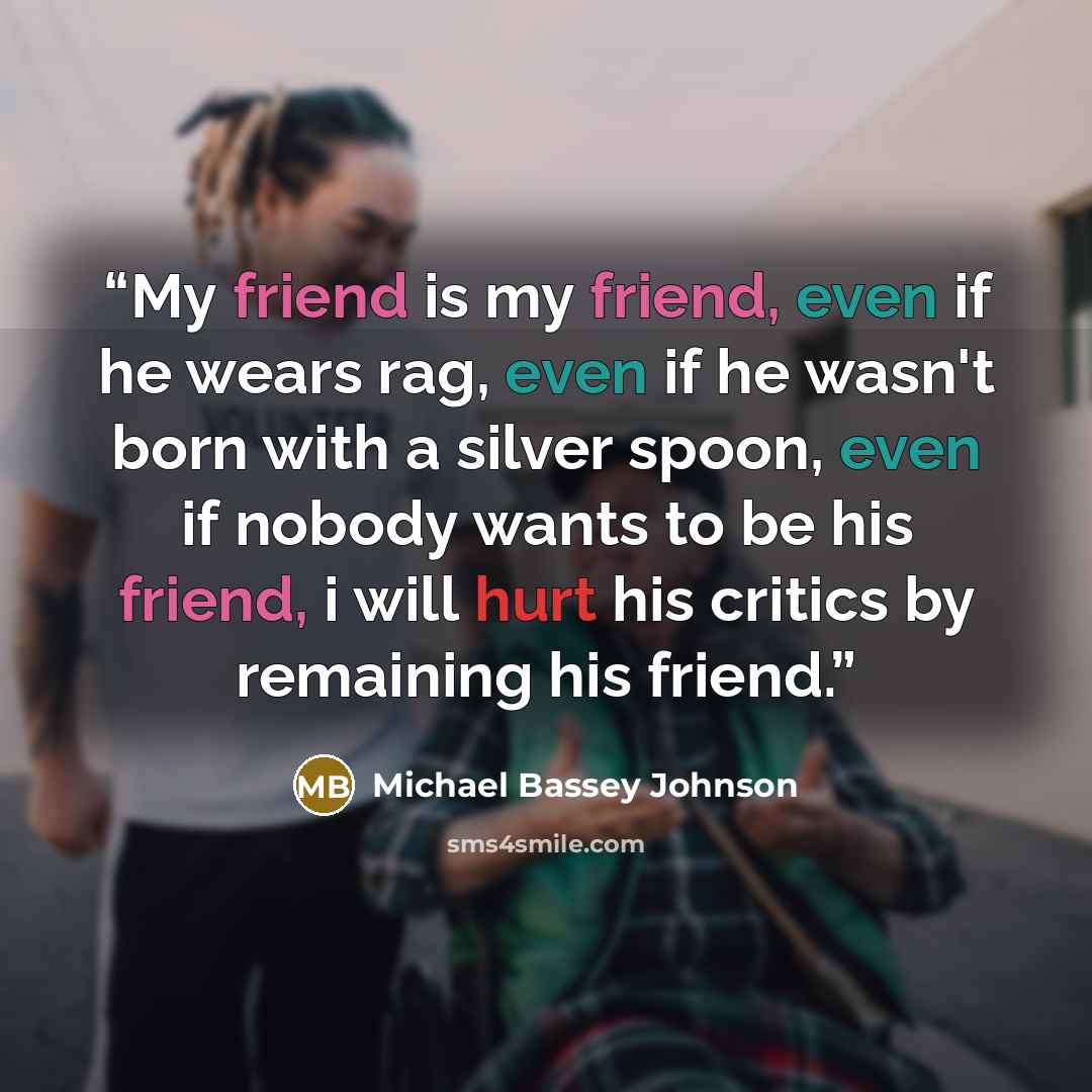 “My friend is my friend, even if he wears rag, even if he wasn't born with a silver spoon, even if nobody wants to be his friend, i will hurt his critics by remaining his friend.” quote by Michael Bassey Johnson