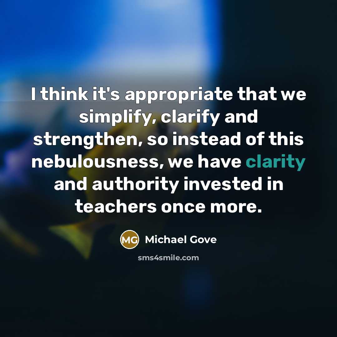 “I think it's appropriate that we simplify, clarify and strengthen, so instead of this nebulousness, we have clarity and authority invested in teachers once more.” quote by Michael Gove