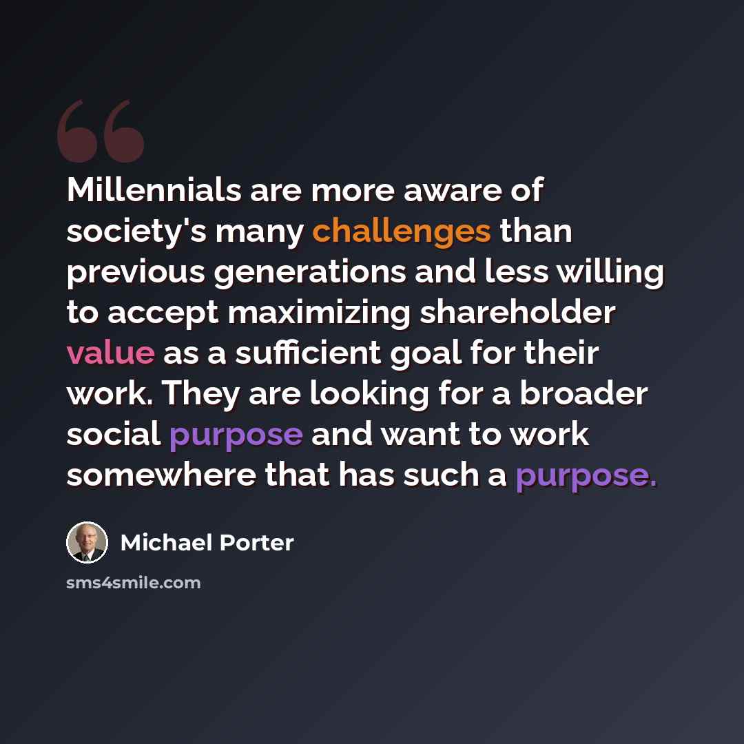 “Millennials are more aware of society's many challenges than previous generations and less willing to accept maximizing shareholder value as a sufficient goal for their work. They are looking for a broader social purpose and want to work somewhere that has such a purpose.” quote by Michael Porter