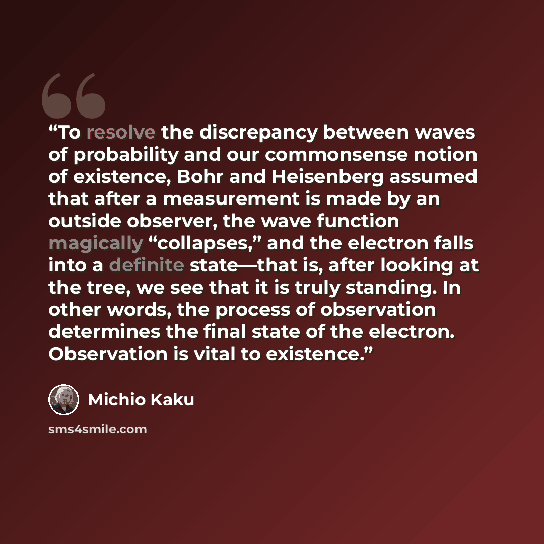 “To resolve the discrepancy between waves of probability and our commonsense notion of existence, Bohr and Heisenberg assumed that after a measurement is made by an outside observer, the wave function magically “collapses,” and the electron falls into a definite state—that is, after looking at the…” quote by Michio Kaku