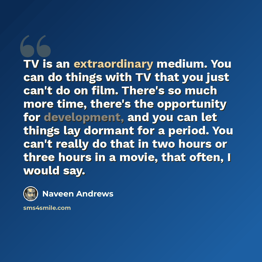 “TV is an extraordinary medium. You can do things with TV that you just can't do on film. There's so much more time, there's the opportunity for development, and you can let things lay dormant for a period. You can't really do that in two hours or three hours in a movie, that often, I would say.” quote by Naveen Andrews