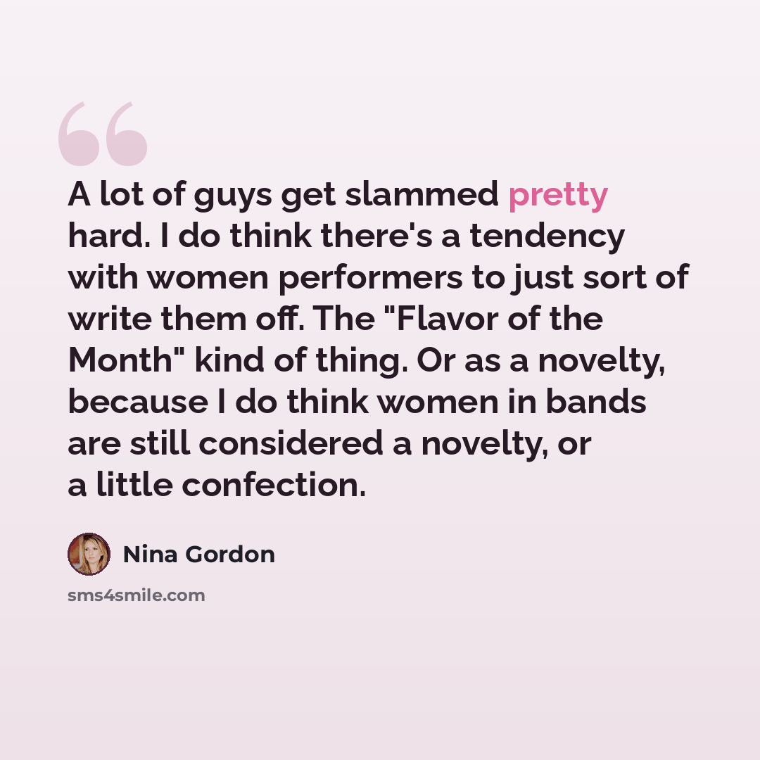 “A lot of guys get slammed pretty hard. I do think there's a tendency with women performers to just sort of write them off. The "Flavor of the Month" kind of thing. Or as a novelty, because I do think women in bands are still considered a novelty, or a little confection.” quote by Nina Gordon