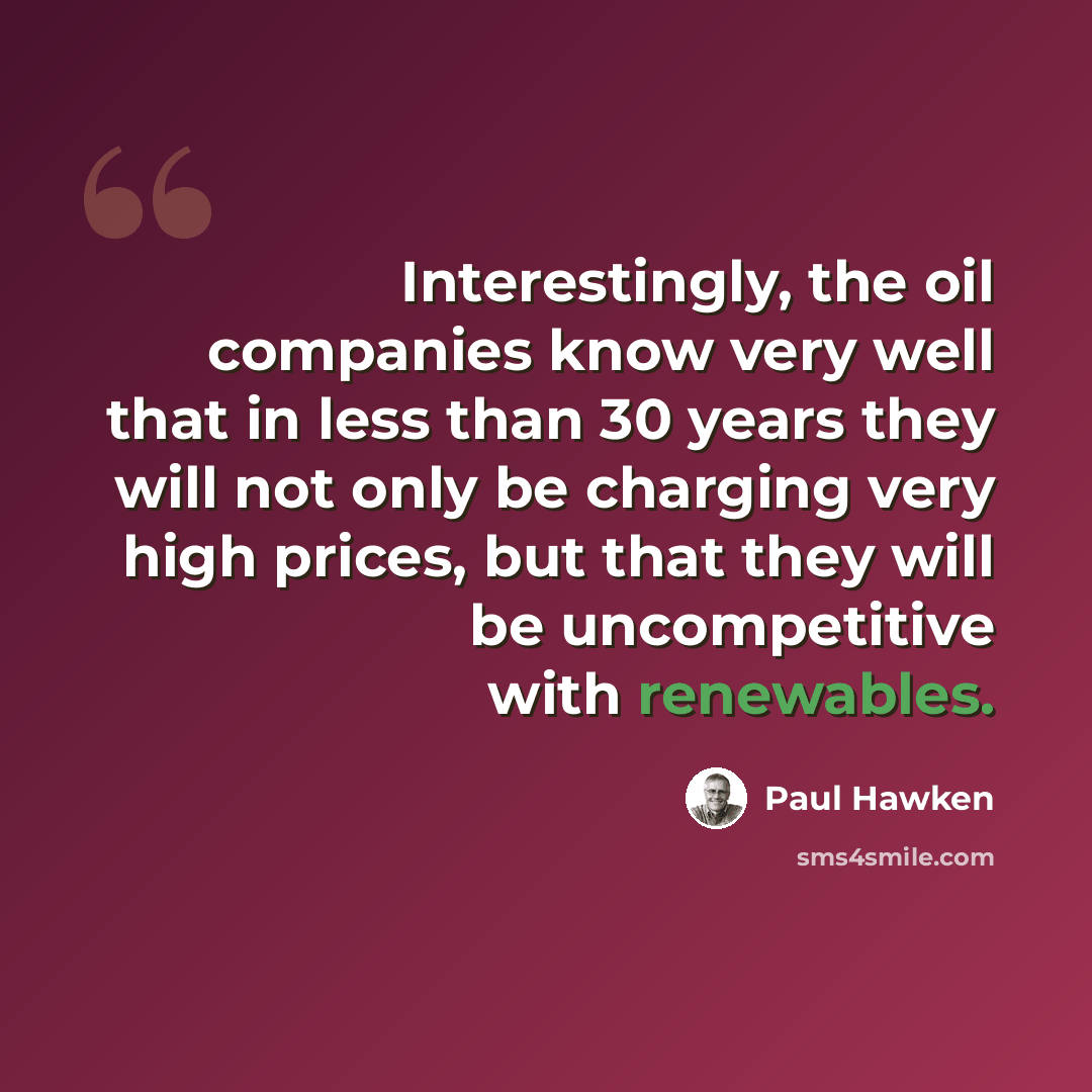 “Interestingly, the oil companies know very well that in less than 30 years they will not only be charging very high prices, but that they will be uncompetitive with renewables.” quote by Paul Hawken