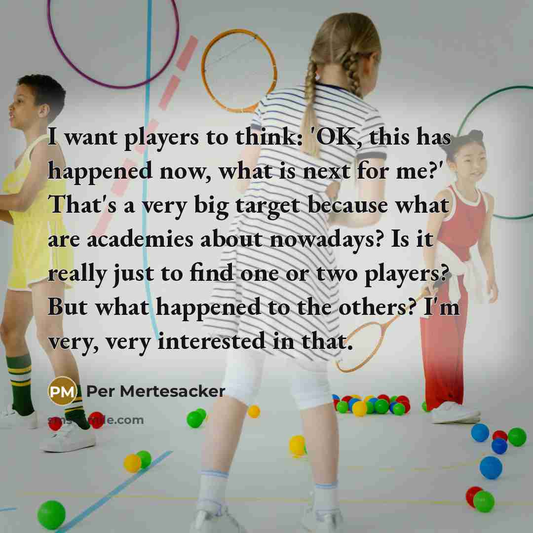 “I want players to think: 'OK, this has happened now, what is next for me?' That's a very big target because what are academies about nowadays? Is it really just to find one or two players? But what happened to the others? I'm very, very interested in that.” quote by Per Mertesacker
