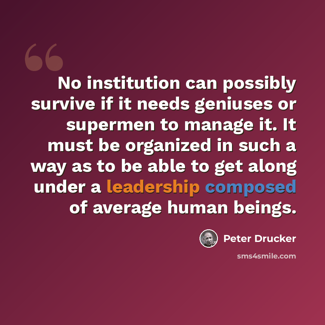 “No institution can possibly survive if it needs geniuses or supermen to manage it. It must be organized in such a way as to be able to get along under a leadership composed of average human beings.” quote by Peter Drucker