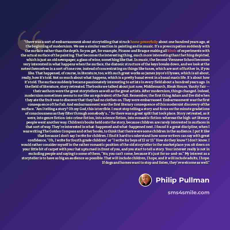 “there was a sort of embarrassment about storytelling that struck home powerfully about one hundred years ago, at the beginning of modernism. We see a similar reaction in painting and in music. It's a preoccupation suddenly with the surface rather than the depth. So you get, for example, Picasso…” quote by Philip Pullman