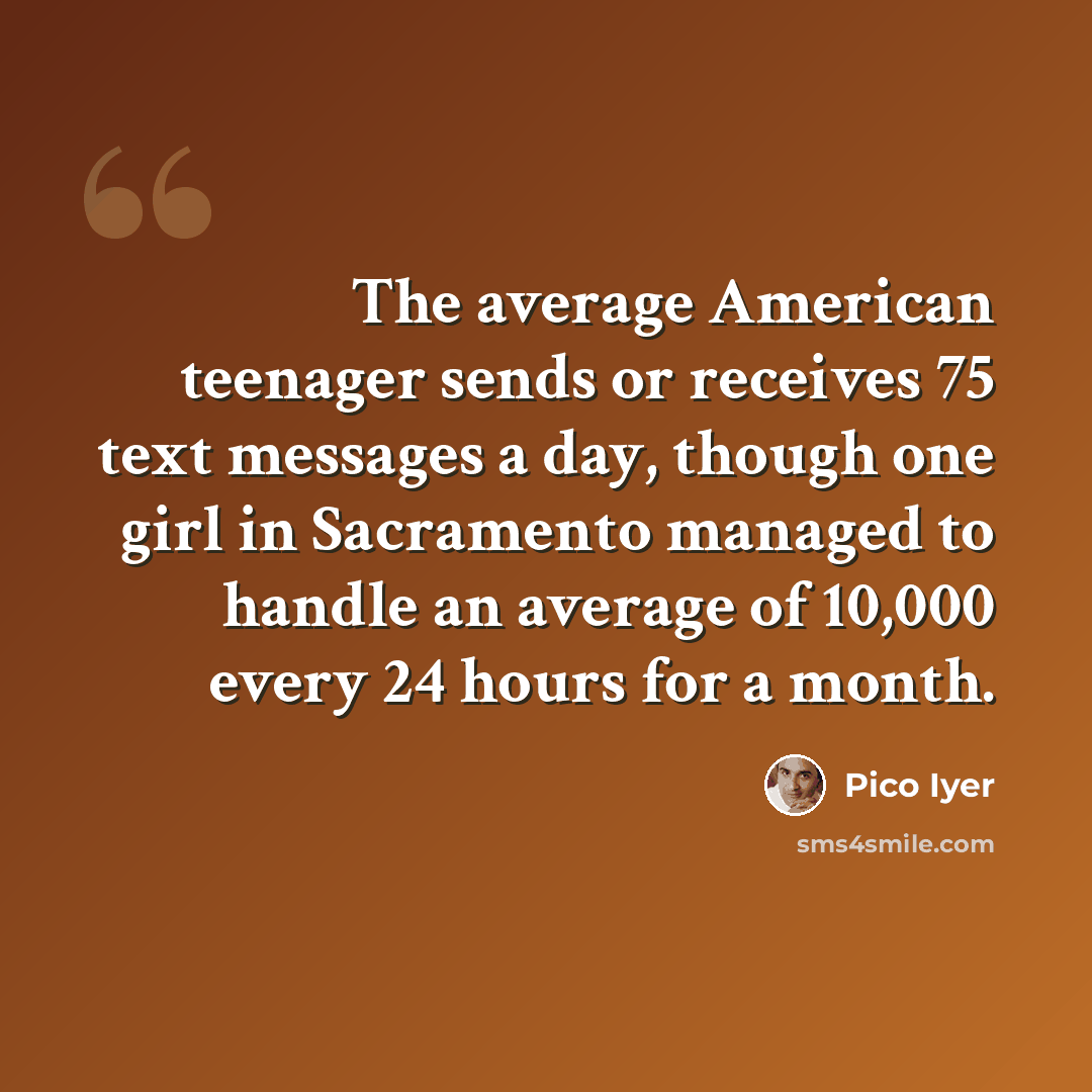 “The average American teenager sends or receives 75 text messages a day, though one girl in Sacramento managed to handle an average of 10,000 every 24 hours for a month.” quote by Pico Iyer