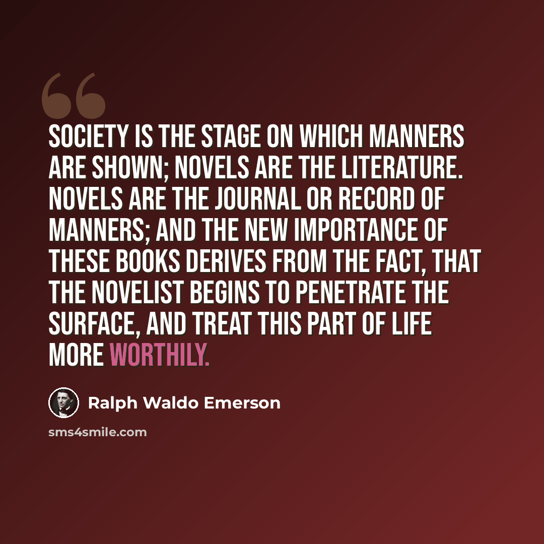 “Society is the stage on which manners are shown; novels are the literature. Novels are the journal or record of manners; and the new importance of these books derives from the fact, that the novelist begins to penetrate the surface, and treat this part of life more worthily.” quote by Ralph Waldo Emerson