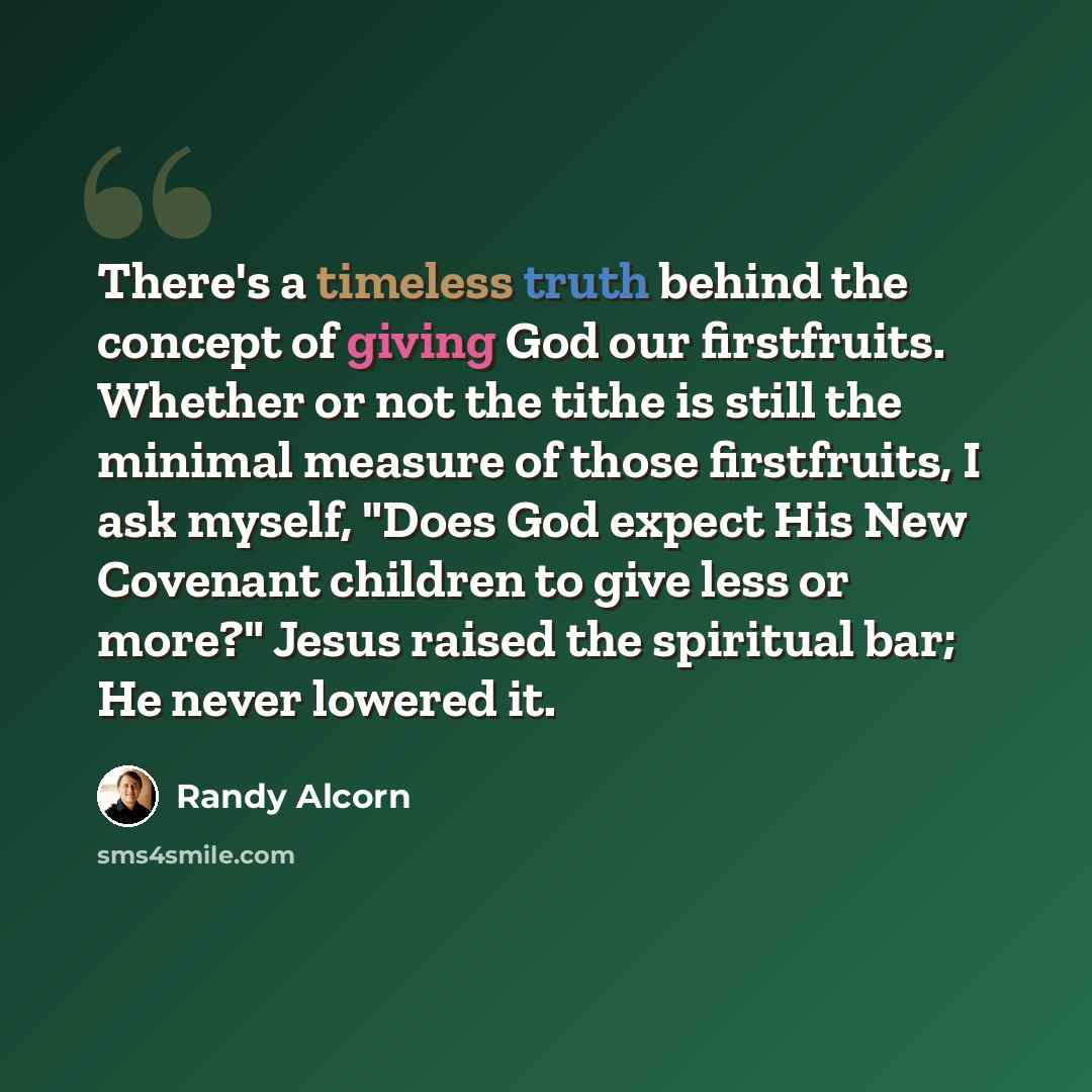 “There's a timeless truth behind the concept of giving God our firstfruits. Whether or not the tithe is still the minimal measure of those firstfruits, I ask myself, "Does God expect His New Covenant children to give less or more?" Jesus raised the spiritual bar; He never lowered it.” quote by Randy Alcorn
