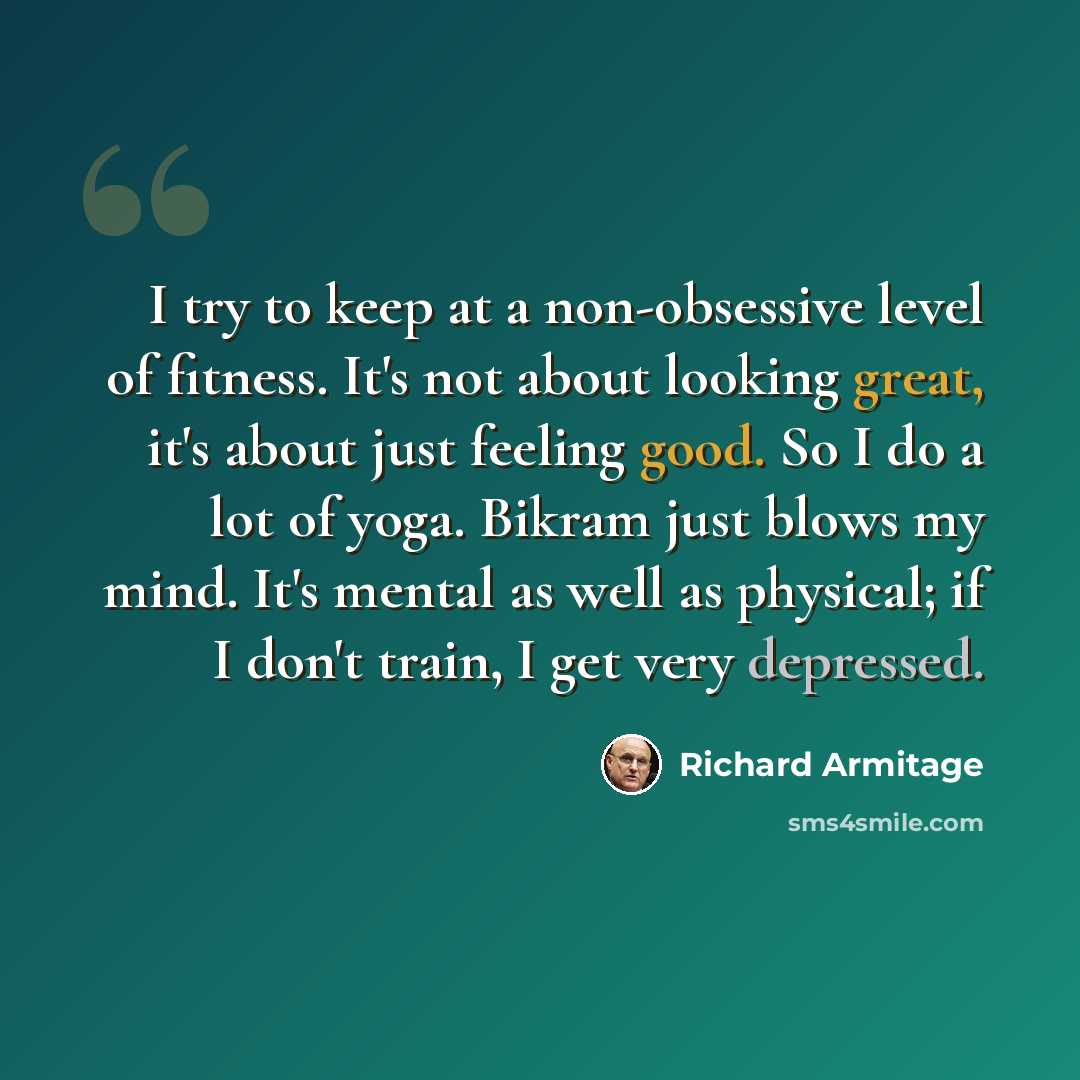 “I try to keep at a non-obsessive level of fitness. It's not about looking great, it's about just feeling good. So I do a lot of yoga. Bikram just blows my mind. It's mental as well as physical; if I don't train, I get very depressed.” quote by Richard Armitage