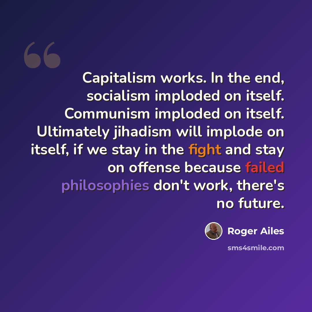 “Capitalism works. In the end, socialism imploded on itself. Communism imploded on itself. Ultimately jihadism will implode on itself, if we stay in the fight and stay on offense because failed philosophies don't work, there's no future.” quote by Roger Ailes