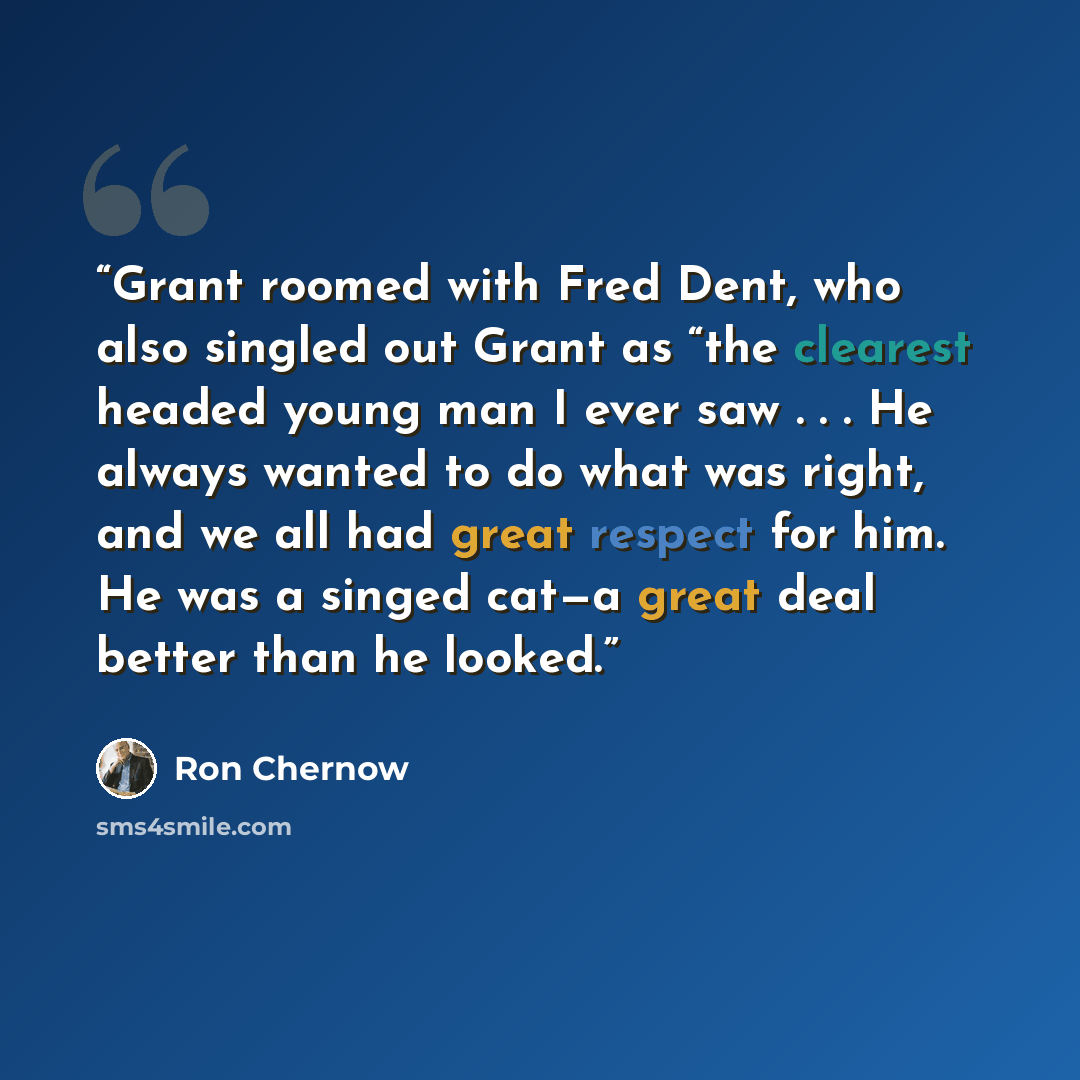 “Grant roomed with Fred Dent, who also singled out Grant as “the clearest headed young man I ever saw . . . He always wanted to do what was right, and we all had great respect for him. He was a singed cat—a great deal better than he looked.” quote by Ron Chernow