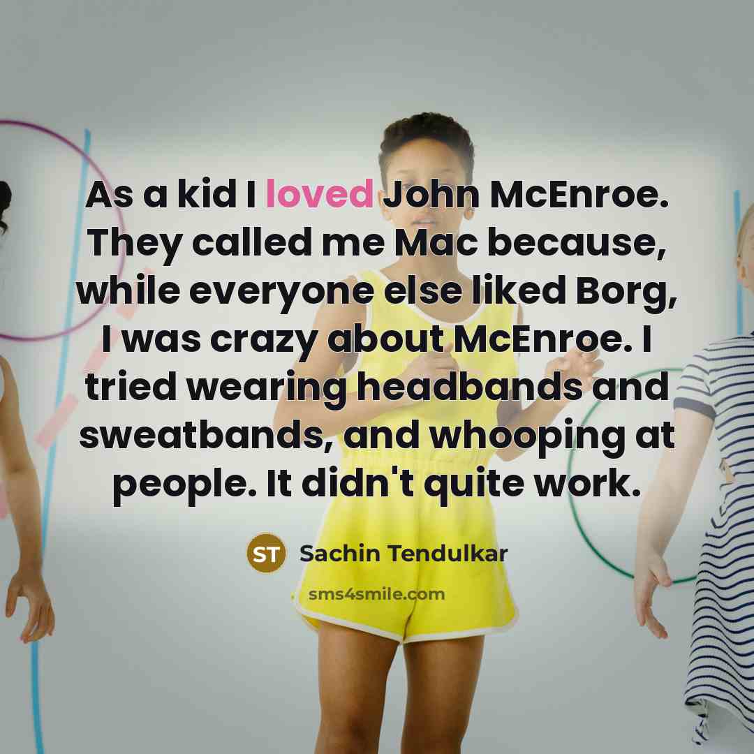 “As a kid I loved John McEnroe. They called me Mac because, while everyone else liked Borg, I was crazy about McEnroe. I tried wearing headbands and sweatbands, and whooping at people. It didn't quite work.” quote by Sachin Tendulkar