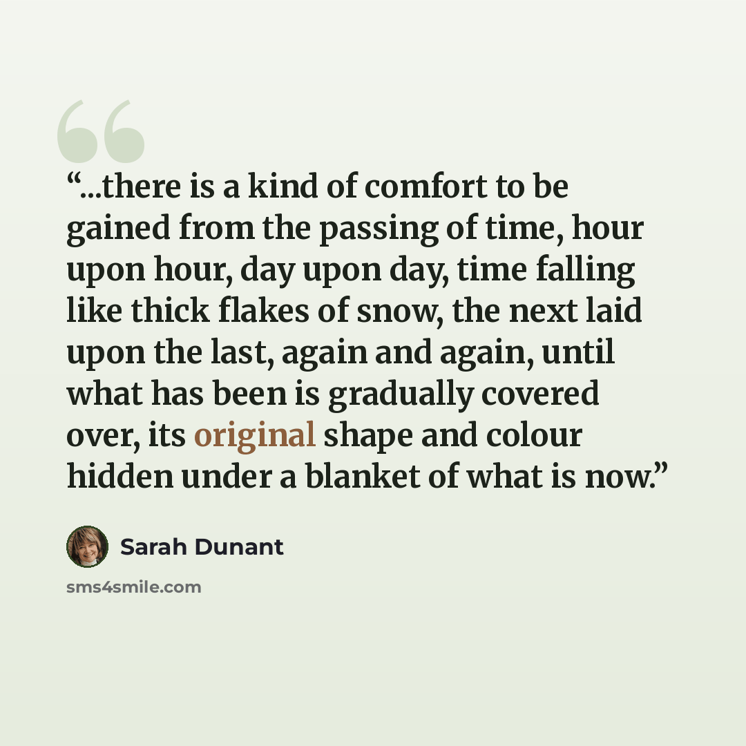 “...there is a kind of comfort to be gained from the passing of time, hour upon hour, day upon day, time falling like thick flakes of snow, the next laid upon the last, again and again, until what has been is gradually covered over, its original shape and colour hidden under a blanket of what is now.” quote by Sarah Dunant