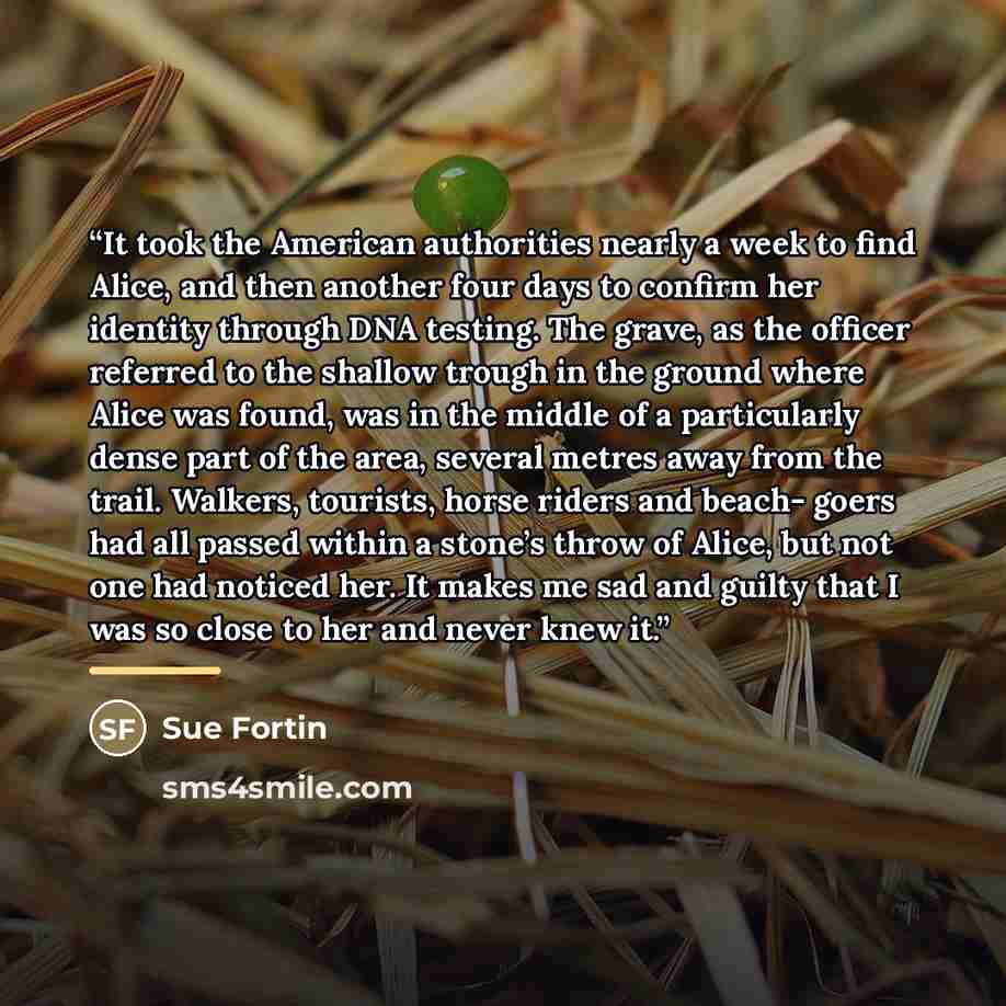 “It took the American authorities nearly a week to find Alice, and then another four days to confirm her identity through DNA testing. The grave, as the officer referred to the shallow trough in the ground where Alice was found, was in the middle of a particularly dense part of the area, several…” quote by Sue Fortin