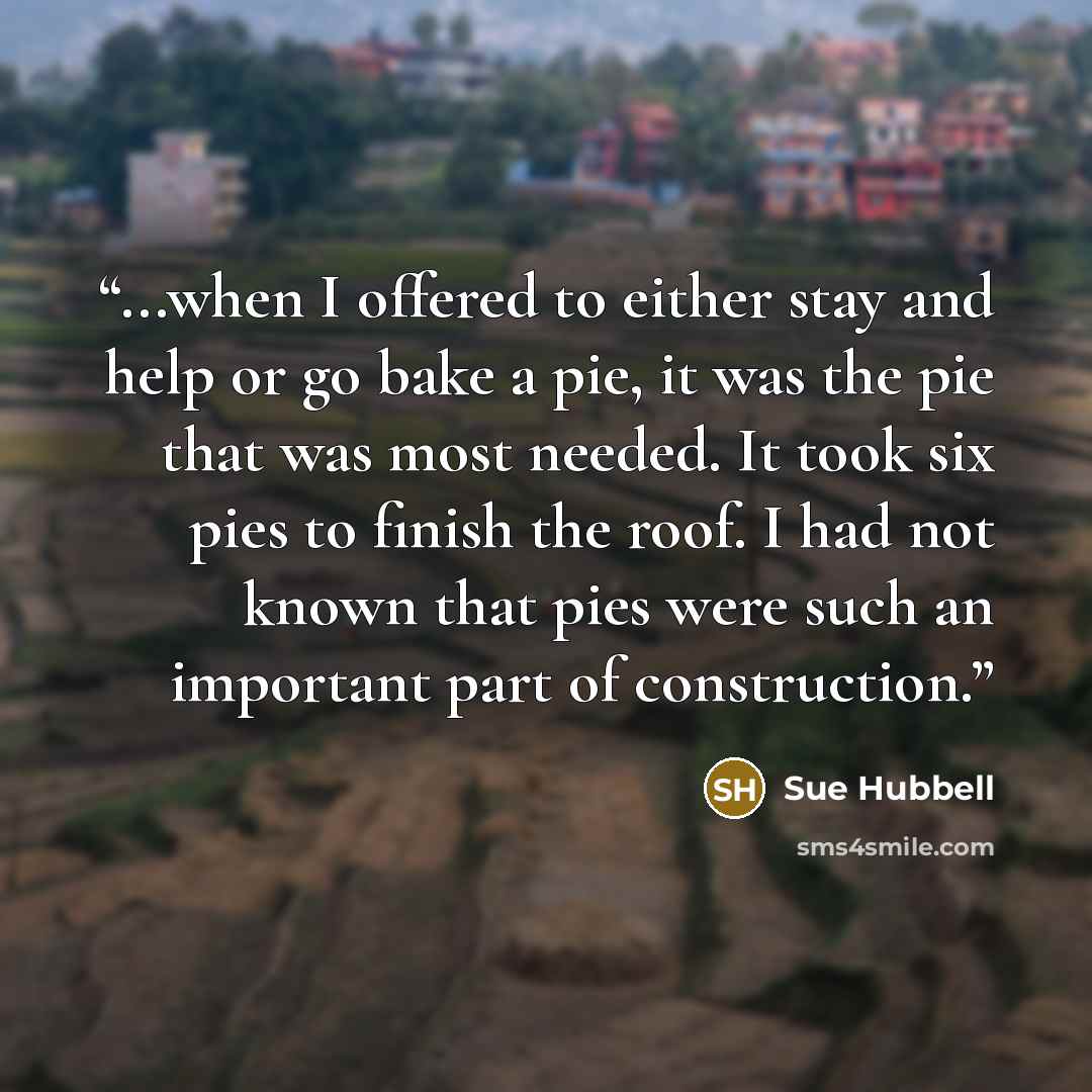 “...when I offered to either stay and help or go bake a pie, it was the pie that was most needed. It took six pies to finish the roof. I had not known that pies were such an important part of construction.” quote by Sue Hubbell