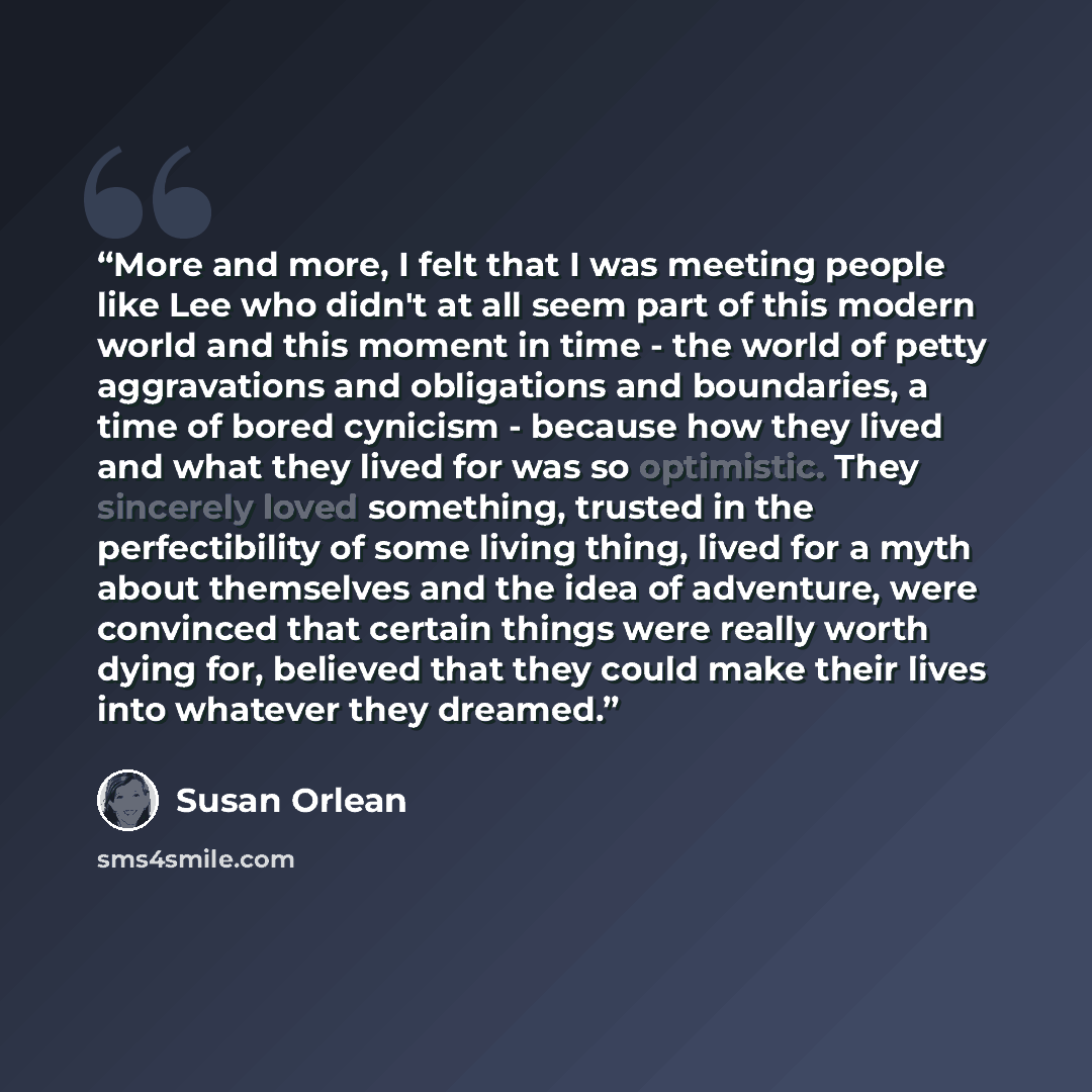 “More and more, I felt that I was meeting people like Lee who didn't at all seem part of this modern world and this moment in time - the world of petty aggravations and obligations and boundaries, a time of bored cynicism - because how they lived and what they lived for was so optimistic. They…” quote by Susan Orlean