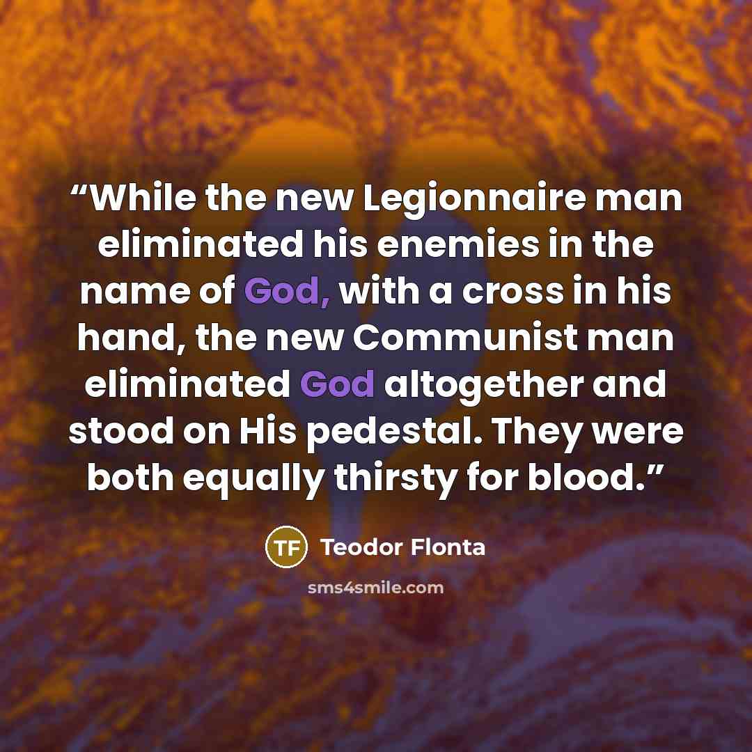 “While the new Legionnaire man eliminated his enemies in the name of God, with a cross in his hand, the new Communist man eliminated God altogether and stood on His pedestal. They were both equally thirsty for blood.” quote by Teodor Flonta