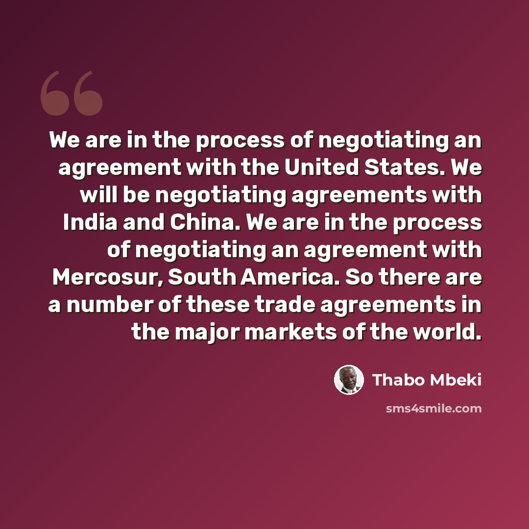 “We are in the process of negotiating an agreement with the United States. We will be negotiating agreements with India and China. We are in the process of negotiating an agreement with Mercosur, South America. So there are a number of these trade agreements in the major markets of the world.” quote by Thabo Mbeki