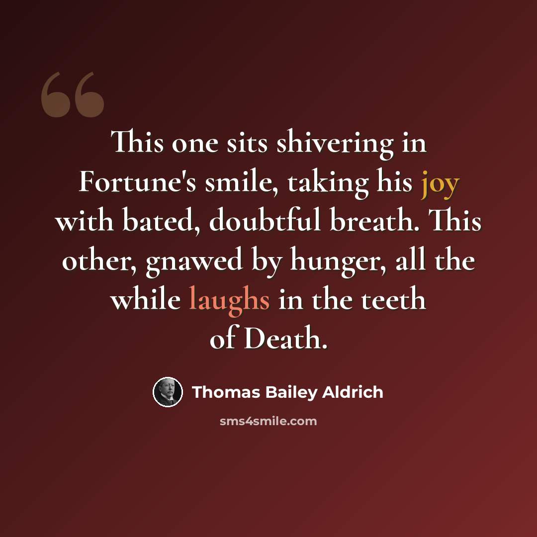 “This one sits shivering in Fortune's smile, taking his joy with bated, doubtful breath. This other, gnawed by hunger, all the while laughs in the teeth of Death.” quote by Thomas Bailey Aldrich