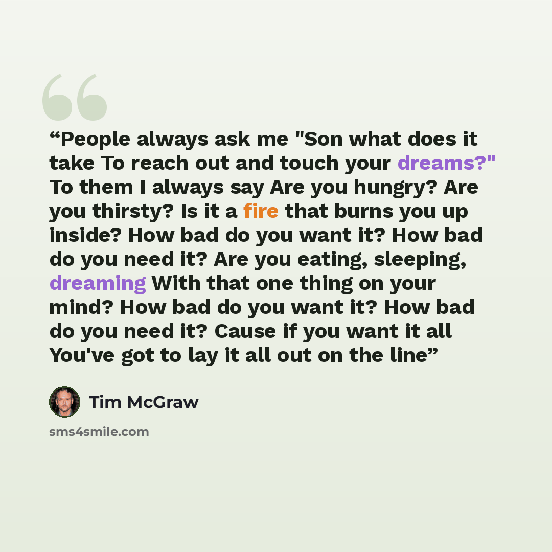“People always ask me "Son what does it take To reach out and touch your dreams?" To them I always say Are you hungry? Are you thirsty? Is it a fire that burns you up inside? How bad do you want it? How bad do you need it? Are you eating, sleeping, dreaming With that one thing on your mind? How bad…” quote by Tim McGraw