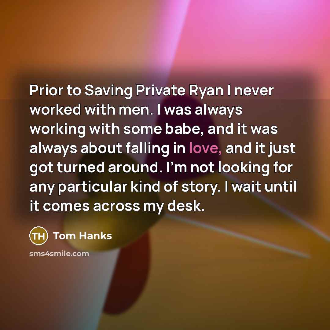 “Prior to Saving Private Ryan I never worked with men. I was always working with some babe, and it was always about falling in love, and it just got turned around. I'm not looking for any particular kind of story. I wait until it comes across my desk.” quote by Tom Hanks