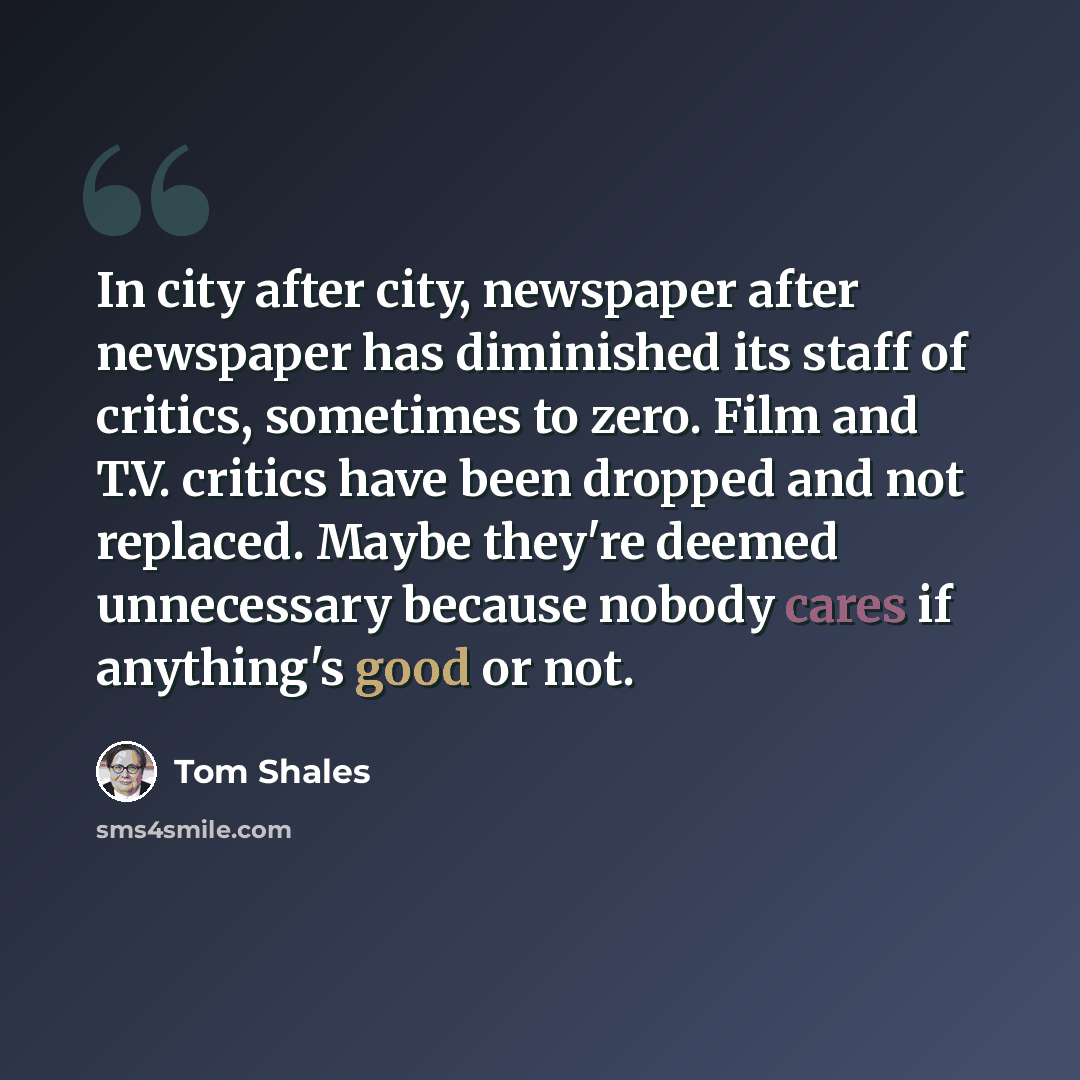 “In city after city, newspaper after newspaper has diminished its staff of critics, sometimes to zero. Film and T.V. critics have been dropped and not replaced. Maybe they're deemed unnecessary because nobody cares if anything's good or not.” quote by Tom Shales