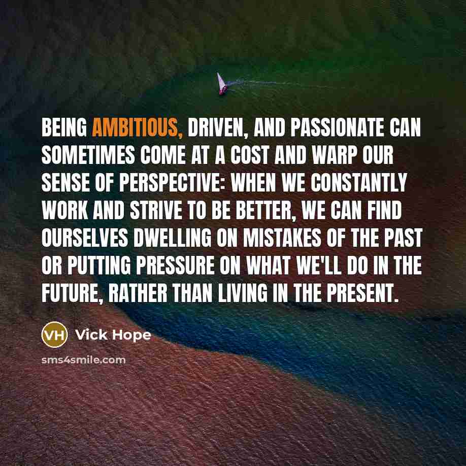 “Being ambitious, driven, and passionate can sometimes come at a cost and warp our sense of perspective: when we constantly work and strive to be better, we can find ourselves dwelling on mistakes of the past or putting pressure on what we'll do in the future, rather than living in the present.” quote by Vick Hope