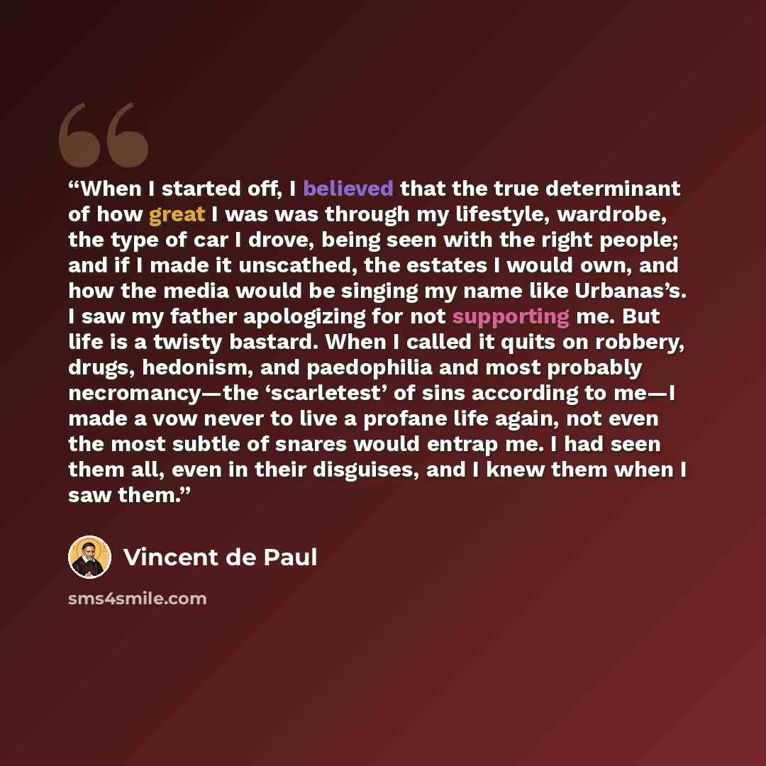 “When I started off, I believed that the true determinant of how great I was was through my lifestyle, wardrobe, the type of car I drove, being seen with the right people; and if I made it unscathed, the estates I would own, and how the media would be singing my name like Urbanas’s. I saw my father…” quote by Vincent de Paul