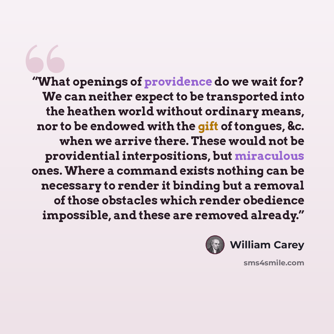 “What openings of providence do we wait for? We can neither expect to be transported into the heathen world without ordinary means, nor to be endowed with the gift of tongues, &c. when we arrive there. These would not be providential interpositions, but miraculous ones. Where a command exists…” quote by William Carey