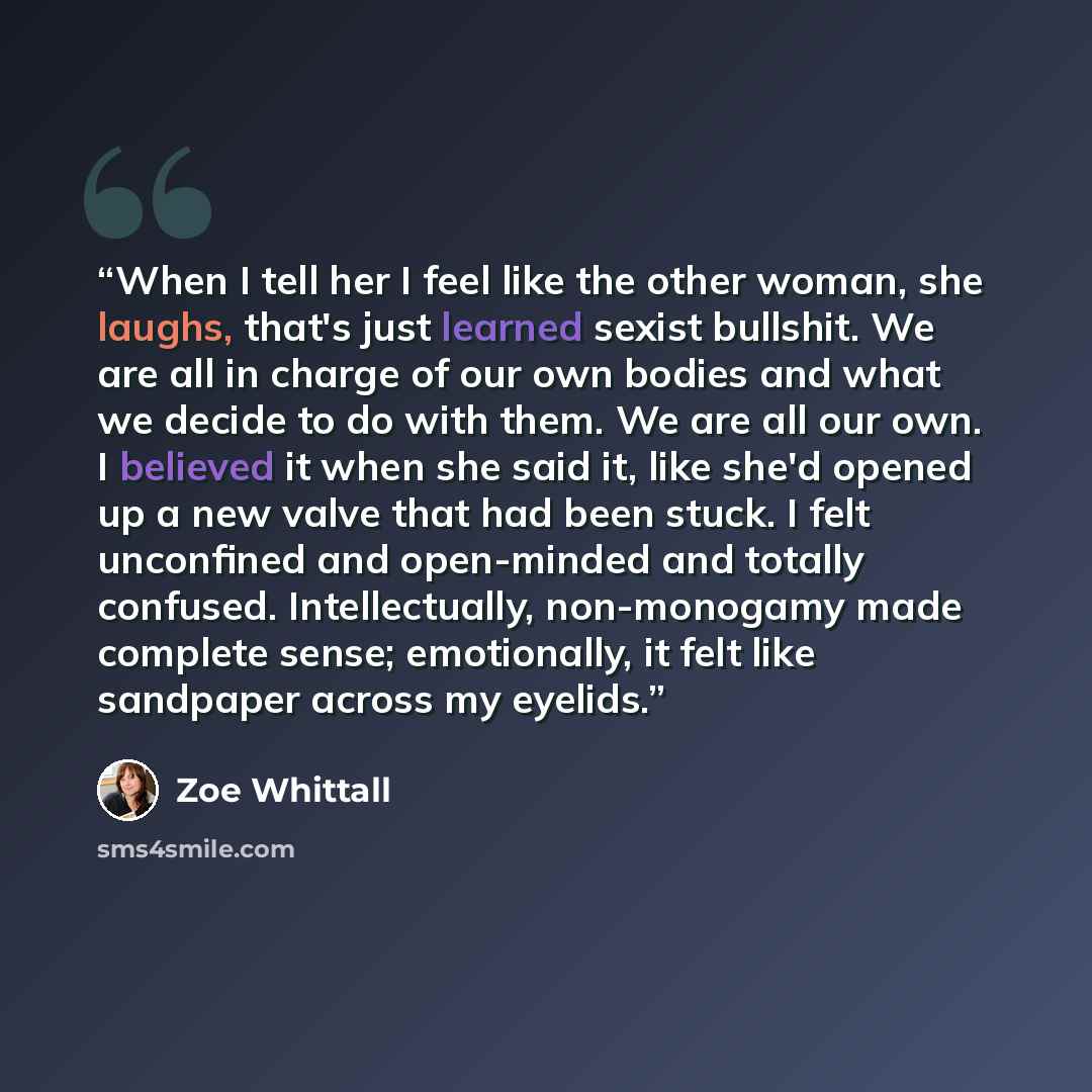 “When I tell her I feel like the other woman, she laughs, that's just learned sexist bullshit. We are all in charge of our own bodies and what we decide to do with them. We are all our own. I believed it when she said it, like she'd opened up a new valve that had been stuck. I felt unconfined and…” quote by Zoe Whittall