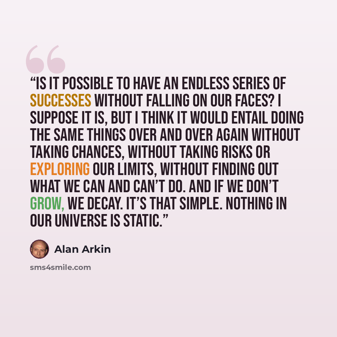 “Is it possible to have an endless series of successes without falling on our faces? I suppose it is, but I think it would entail doing the same things over and over again without taking chances, without taking risks or exploring our limits, without finding out what we can and can’t do. And if we…” quote by Alan Arkin