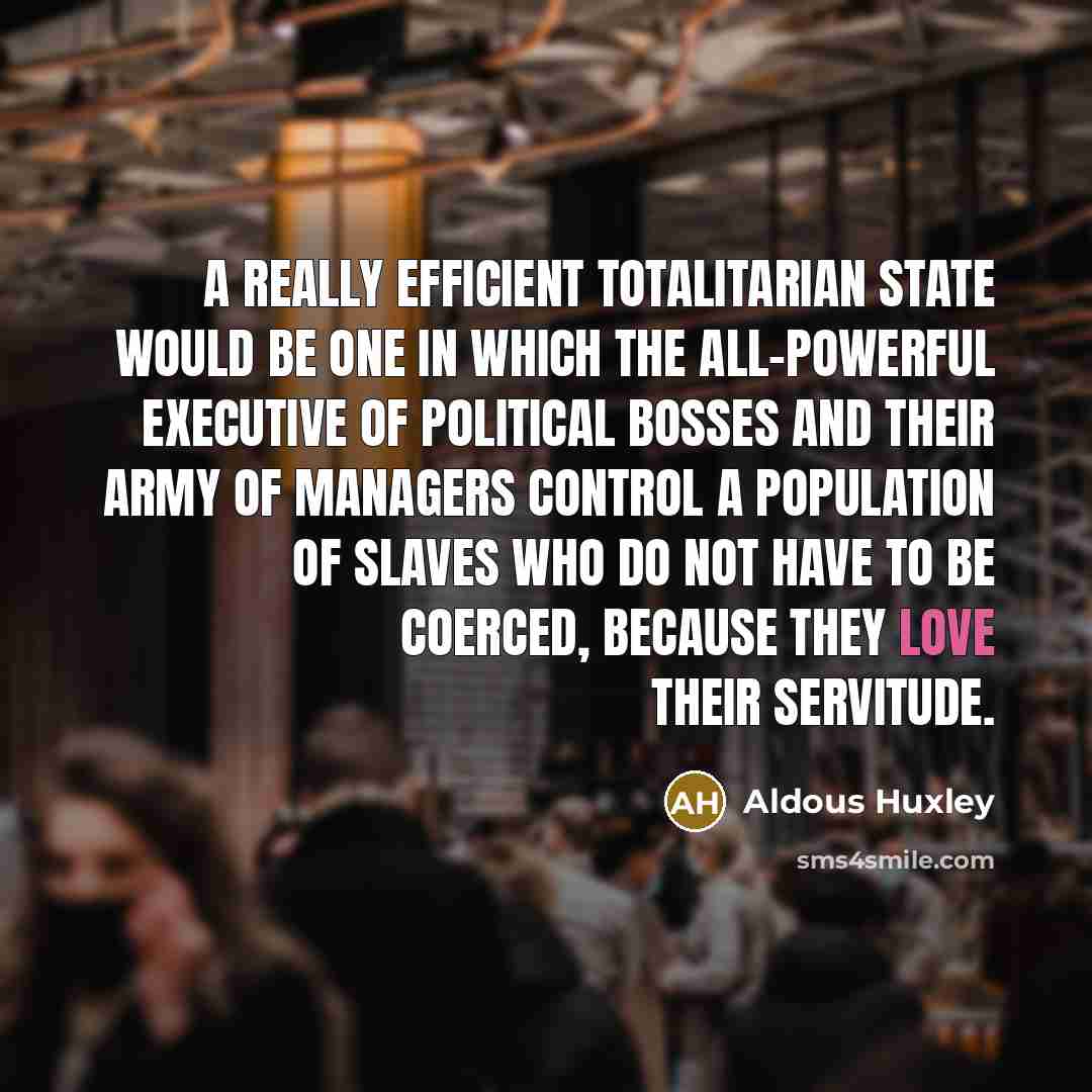 “A really efficient totalitarian state would be one in which the all-powerful executive of political bosses and their army of managers control a population of slaves who do not have to be coerced, because they love their servitude.” quote by Aldous Huxley