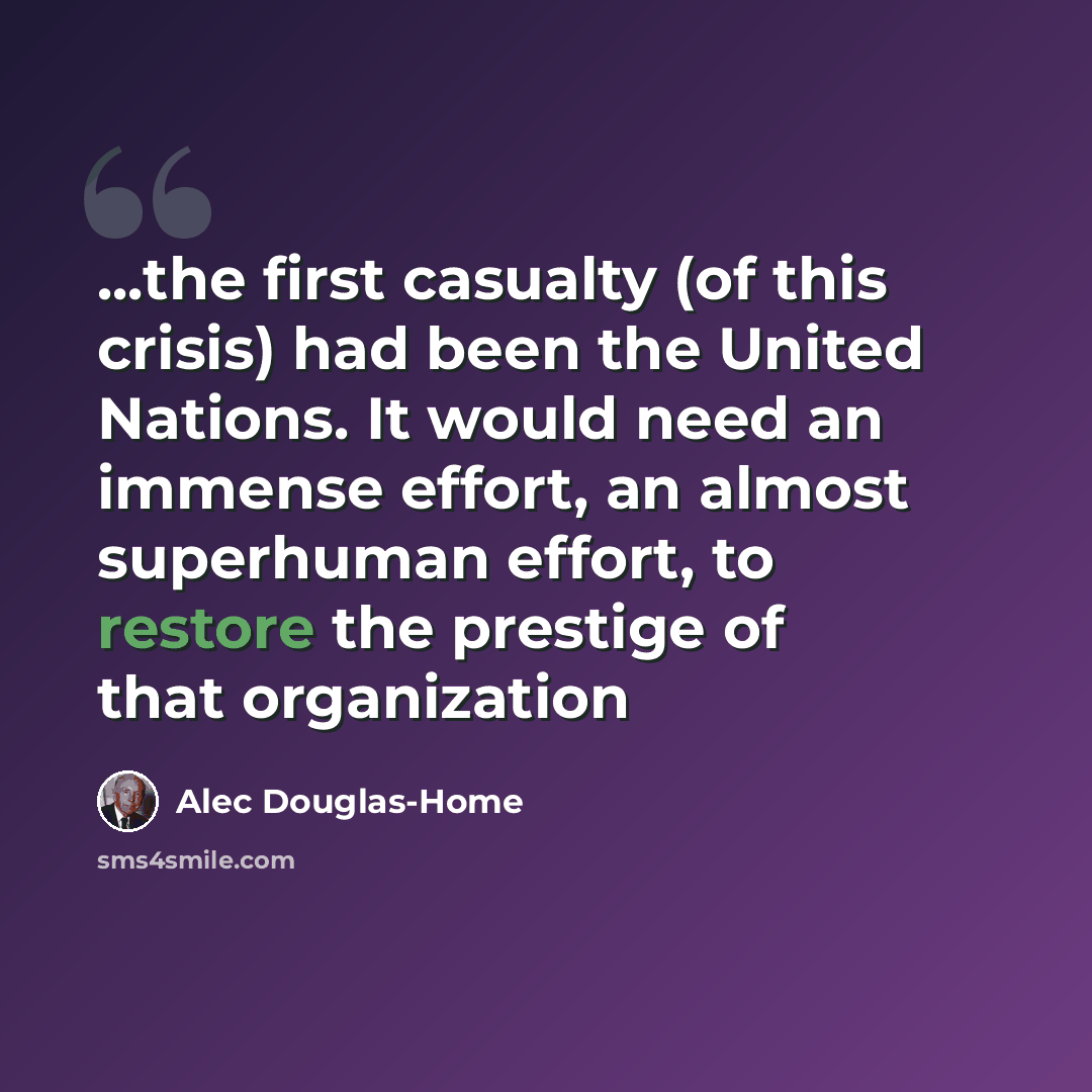“...the first casualty (of this crisis) had been the United Nations. It would need an immense effort, an almost superhuman effort, to restore the prestige of that organization” quote by Alec Douglas-Home