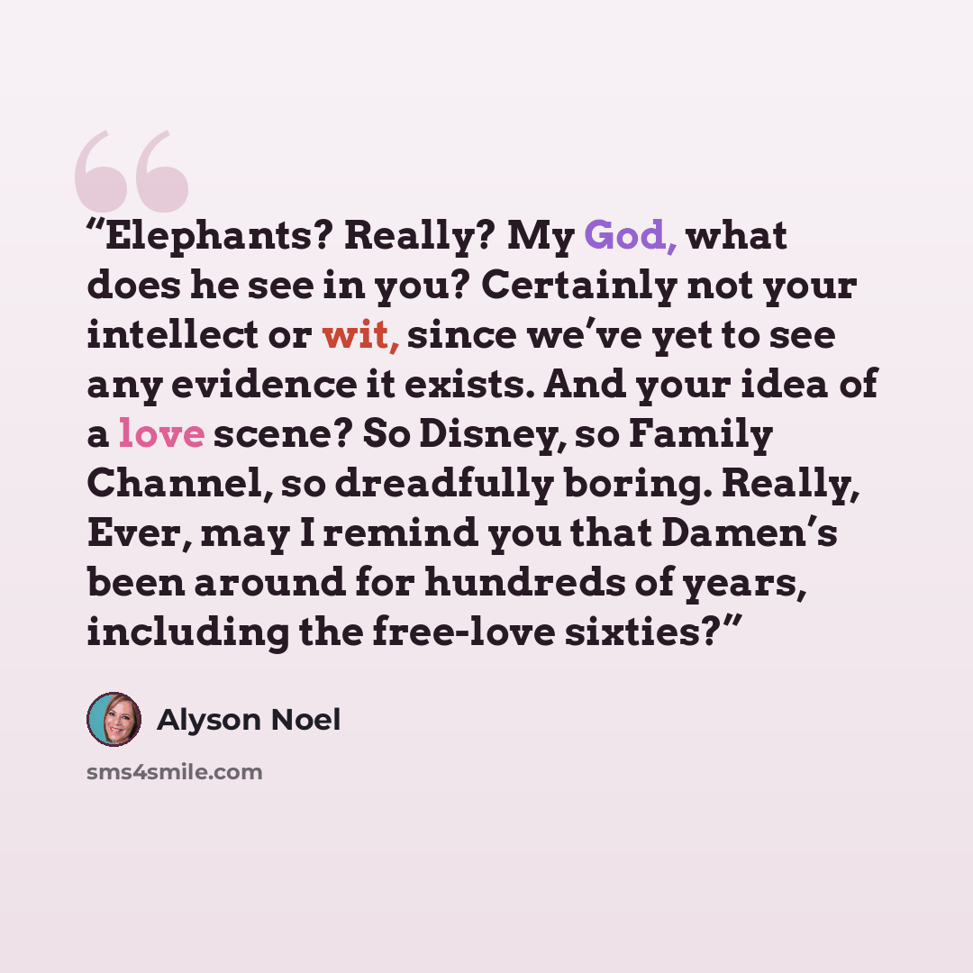 “Elephants? Really? My God, what does he see in you? Certainly not your intellect or wit, since we’ve yet to see any evidence it exists. And your idea of a love scene? So Disney, so Family Channel, so dreadfully boring. Really, Ever, may I remind you that Damen’s been around for hundreds of years…” quote by Alyson Noel