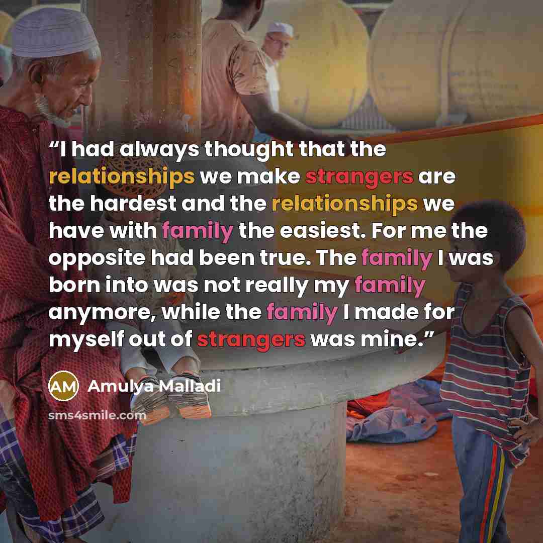 “I had always thought that the relationships we make strangers are the hardest and the relationships we have with family the easiest. For me the opposite had been true. The family I was born into was not really my family anymore, while the family I made for myself out of strangers was mine.” quote by Amulya Malladi