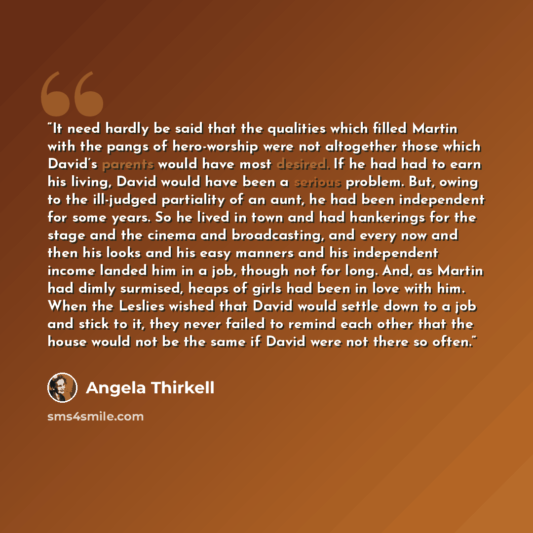 “It need hardly be said that the qualities which filled Martin with the pangs of hero-worship were not altogether those which David’s parents would have most desired. If he had had to earn his living, David would have been a serious problem. But, owing to the ill-judged partiality of an aunt, he…” quote by Angela Thirkell
