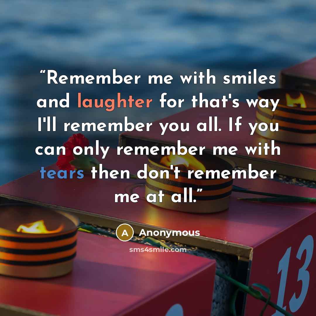 “Remember me with smiles and laughter for that's way I'll remember you all. If you can only remember me with tears then don't remember me at all.” quote by Anonymous