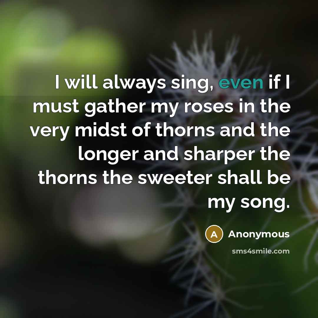 “I will always sing, even if I must gather my roses in the very midst of thorns and the longer and sharper the thorns the sweeter shall be my song.” quote by Anonymous