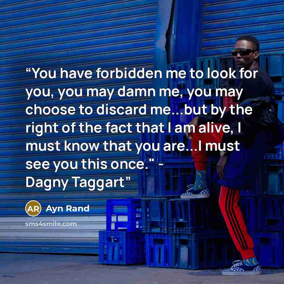 “You have forbidden me to look for you, you may damn me, you may choose to discard me...but by the right of the fact that I am alive, I must know that you are...I must see you this once." - Dagny Taggart” quote by Ayn Rand