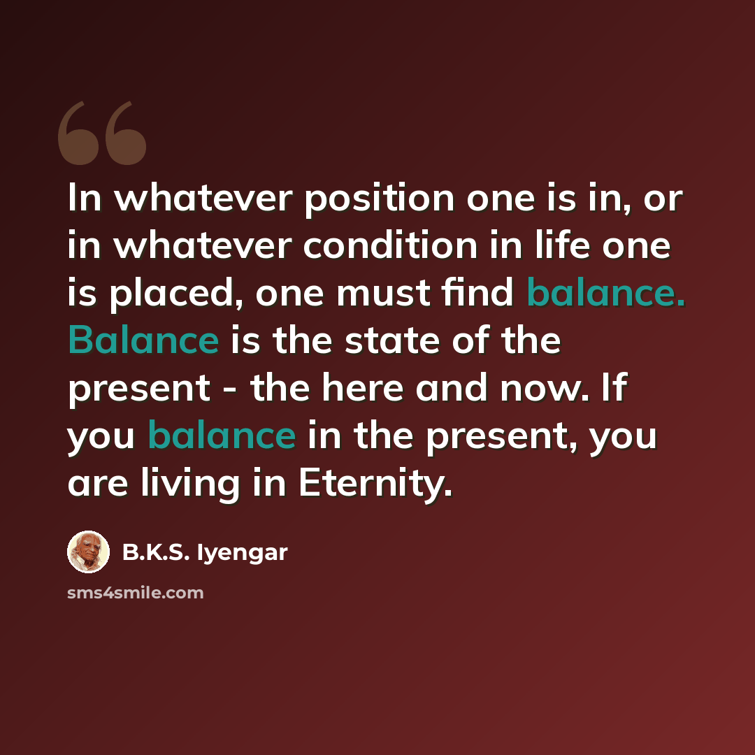 “In whatever position one is in, or in whatever condition in life one is placed, one must find balance. Balance is the state of the present - the here and now. If you balance in the present, you are living in Eternity.” quote by B.K.S. Iyengar