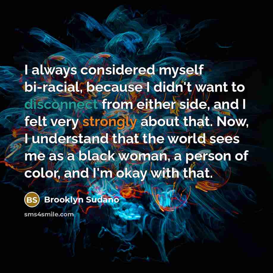 “I always considered myself bi-racial, because I didn't want to disconnect from either side, and I felt very strongly about that. Now, I understand that the world sees me as a black woman, a person of color, and I'm okay with that.” quote by Brooklyn Sudano
