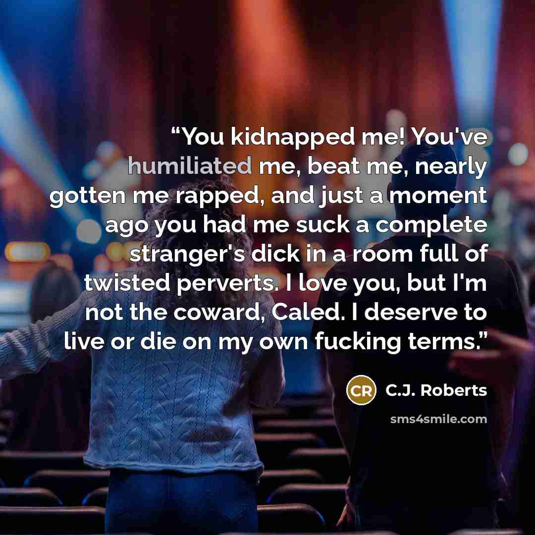 “You kidnapped me! You've humiliated me, beat me, nearly gotten me rapped, and just a moment ago you had me suck a complete stranger's dick in a room full of twisted perverts. I love you, but I'm not the coward, Caled. I deserve to live or die on my own fucking terms.” quote by C.J. Roberts