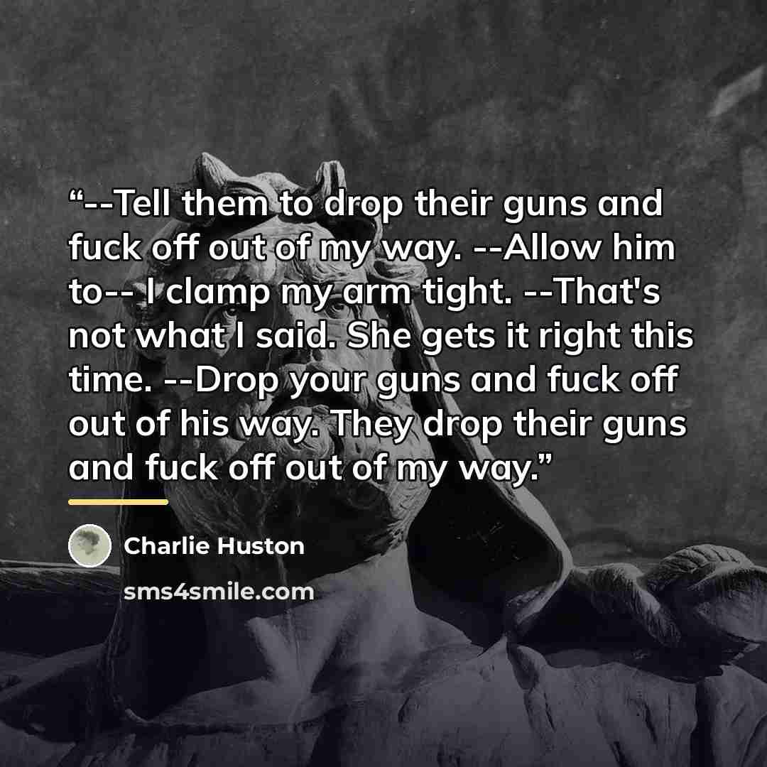“--Tell them to drop their guns and fuck off out of my way. --Allow him to-- I clamp my arm tight. --That's not what I said. She gets it right this time. --Drop your guns and fuck off out of his way. They drop their guns and fuck off out of my way.” quote by Charlie Huston